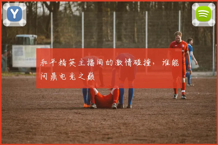 和平精英主播间的激情碰撞，谁能问鼎电竞之巅