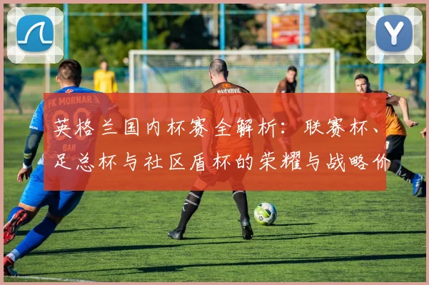英格兰国内杯赛全解析:联赛杯、足总杯与社区盾杯的荣耀与战略价值