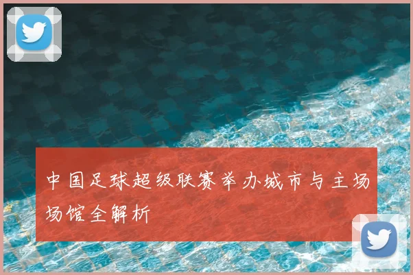 中国足球超级联赛举办城市与主场场馆全解析
