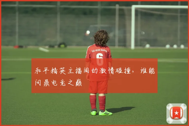 和平精英主播间的激情碰撞,谁能问鼎电竞之巅