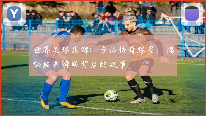 世界足球集锦：专访传奇球星，揭秘经典瞬间背后的故事