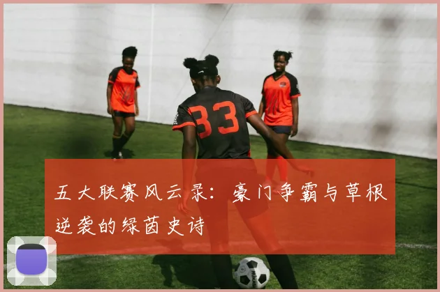 五大联赛风云录：豪门争霸与草根逆袭的绿茵史诗