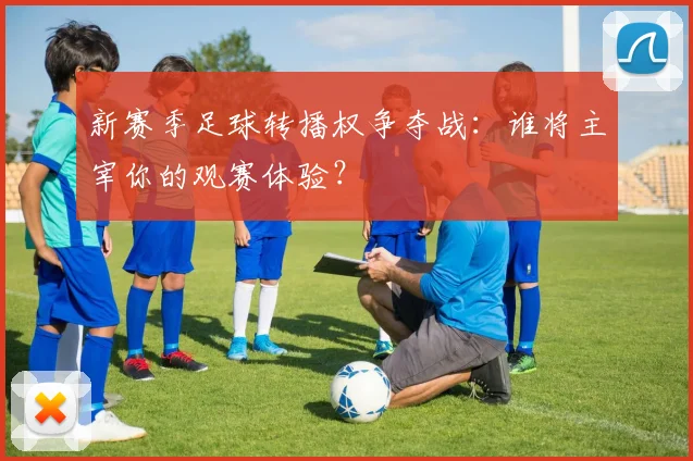 新赛季足球转播权争夺战：谁将主宰你的观赛体验？