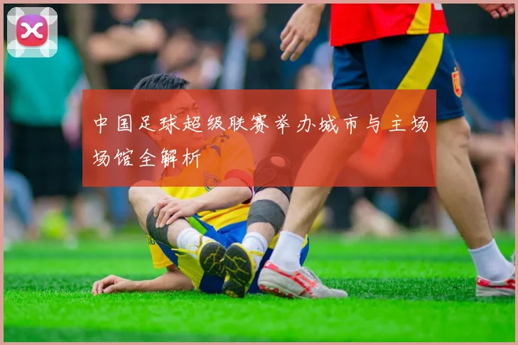 中国足球超级联赛举办城市与主场场馆全解析